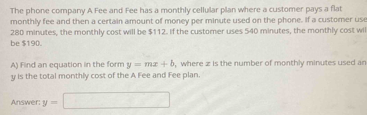 The phone company A Fee and Fee has a monthly cellular plan where a customer pays a flat 
monthly fee and then a certain amount of money per minute used on the phone. If a customer use
280 minutes, the monthly cost will be $112. If the customer uses 540 minutes, the monthly cost wil 
be $190. 
A) Find an equation in the form y=mx+b , where æ is the number of monthly minutes used an
y is the total monthly cost of the A Fee and Fee plan. 
Answer: y=□