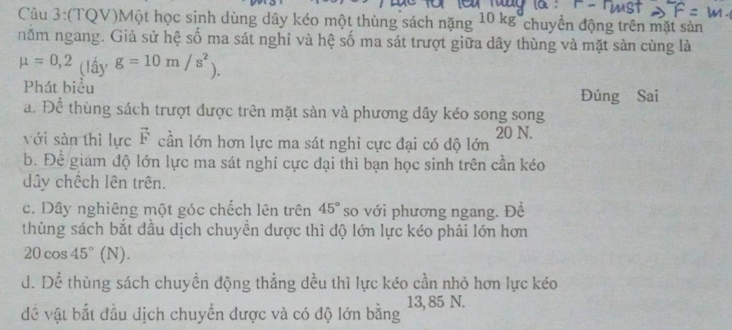 (TQV)Một học sinh dùng dây kéo một thùng sách nặng 10 kg chuyển động trên mặt sản
năm ngang. Giả sử hệ số ma sát nghỉ và hệ số ma sát trượt giữa dây thùng và mặt sản cùng là
mu =0,2 (lấy g=10m/s^2). 
Phát biểu
Đúng Sai
a. Để thùng sách trượt được trên mặt sàn và phương dây kéo song song
20 N.
với sàn thì lực vector F cần lớn hơn lực ma sát nghi cực đại có dộ lớn
b. Để giám độ lớn lực ma sát nghi cực đại thì bạn học sinh trên cần kéo
dây chếch lên trên.
c. Dây nghiêng một góc chếch lên trên 45° so với phương ngang. Đề
thùng sách bắt đầu dịch chuyền được thì độ lớn lực kéo phải lớn hơn
20cos 45°(N).
d. Dể thùng sách chuyền động thẳng đều thì lực kéo cần nhỏ hơn lực kéo
13, 85 N.
đề vật bắt đầu dịch chuyển được và có độ lớn bằng