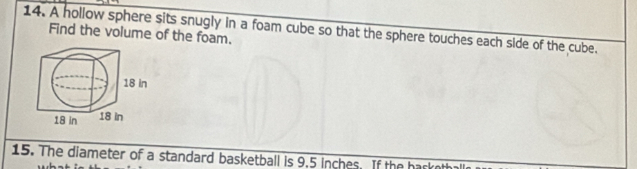 A hollow sphere sits snugly in a foam cube so that the sphere touches each side of the cube. Find the volume of the foam. 
15. The diameter of a standard basketball is 9.5 inches. If the hasketh