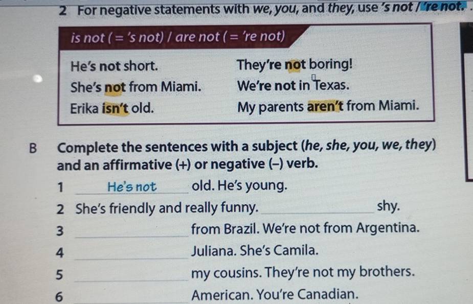 For negative statements with we, you, and they, use ’s not I 're not. 
is not ( = ’s not) / are not ( = ’re not) 
He's not short. They're not boring! 
She's not from Miami. We're not in Texas. 
Erika isn’t old. My parents aren't from Miami. 
B Complete the sentences with a subject (he, she, you, we, they) 
and an affirmative (+) or negative (-) verb. 
1 _He's not _old. He's young. 
2 She's friendly and really funny._ shy. 
3 _from Brazil. We're not from Argentina. 
4 _Juliana. She’s Camila. 
5 _my cousins. They're not my brothers. 
6 _American. You're Canadian.