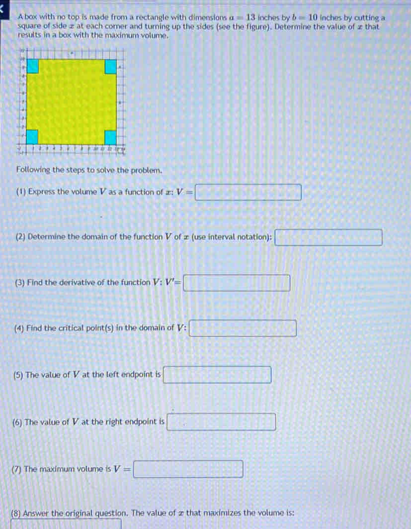 A box with no top is made from a rectangle with dimensions a=13 inches by b=10 inches by cutting a 
square of side æ at each corner and turning up the sides (see the figure). Determine the value of æ that 
results in a box with the maximum volume. 
Following the steps to solve the problem. 
(1) Express the volume V as a function of æ: V=□
(2) Determine the domain of the function V of æ (use interval notation): □ 
(3) Find the derivative of the function V; V'=□
(4) Find the critical point(s) in the domain of V:□
(5) The value of V at the left endpoint is □
(6) The value of V at the right endpoint is □
(7) The maximum volume is V=□
(8) Answer the original question. The value of x that maximizes the volume is: