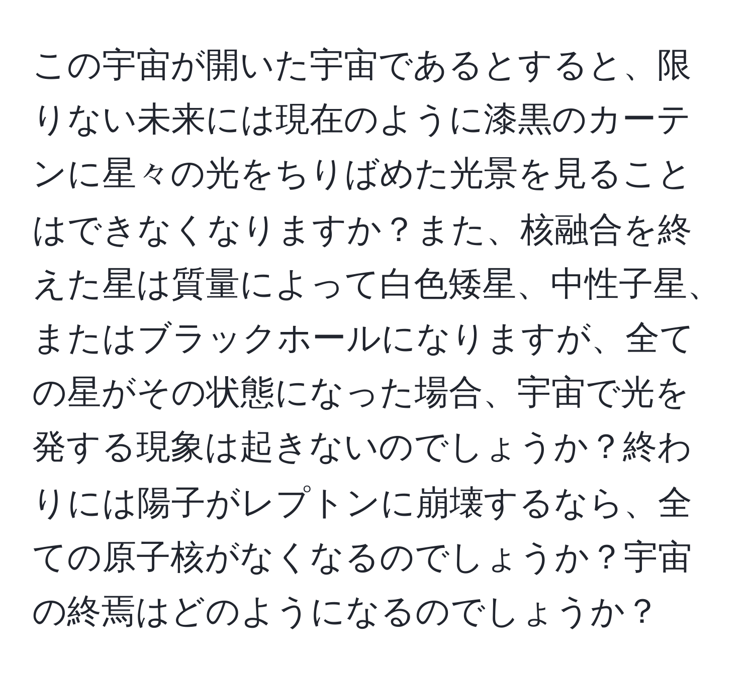 この宇宙が開いた宇宙であるとすると、限りない未来には現在のように漆黒のカーテンに星々の光をちりばめた光景を見ることはできなくなりますか？また、核融合を終えた星は質量によって白色矮星、中性子星、またはブラックホールになりますが、全ての星がその状態になった場合、宇宙で光を発する現象は起きないのでしょうか？終わりには陽子がレプトンに崩壊するなら、全ての原子核がなくなるのでしょうか？宇宙の終焉はどのようになるのでしょうか？
