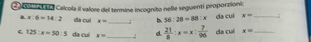 co a aa Calcola il valore del termine incognito nelle seguenti proporzioni: 
a. x:6=14:2 da cui x= _ ; b. 56:28=88:x da cui x= _ ; 
C. 125:x=50:5 da cui x= _ ; d.  21/8 :x=x: 7/96  da cuì x= _