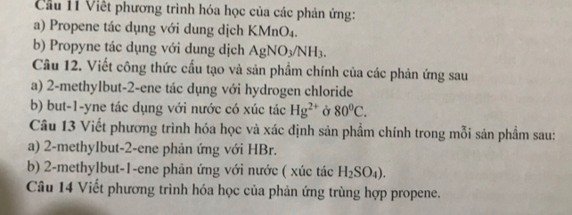 Cầu 11 Việt phương trình hóa học của các phản ứng: 
a) Propene tác dụng với dung dịch KMnO₄. 
b) Propyne tác dụng với dung dịch AgNO_3/NH_3. 
Câu 12. Viết công thức cấu tạo và sản phẩm chính của các phản ứng sau 
a) 2 -methylbut -2 -ene tác dụng với hydrogen chloride 
b) but -1 -yne tác dụng với nước có xúc tác Hg^(2+) Ở 80^0C. 
Câu 13 Viết phương trình hóa học và xác định sản phẩm chính trong mỗi sản phẩm sau: 
a) 2 -methylbut -2 -ene phản ứng với HBr. 
b) 2 -methylbut -1 -ene phản ứng với nước ( xúc tác H_2SO_4). 
Câu 14 Viết phương trình hóa học của phản ứng trùng hợp propene.