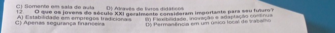 C) Somente em sala de aula D) Através de livros didáticos
12 O que os jovens do século XXI geralmente consideram importante para seu futuro?
A) Estabilidade em empregos tradicionais
C) Apenas segurança financeira B) Flexibilidade, inovação e adaptação contínua
D) Permanência em um único local de trabalho