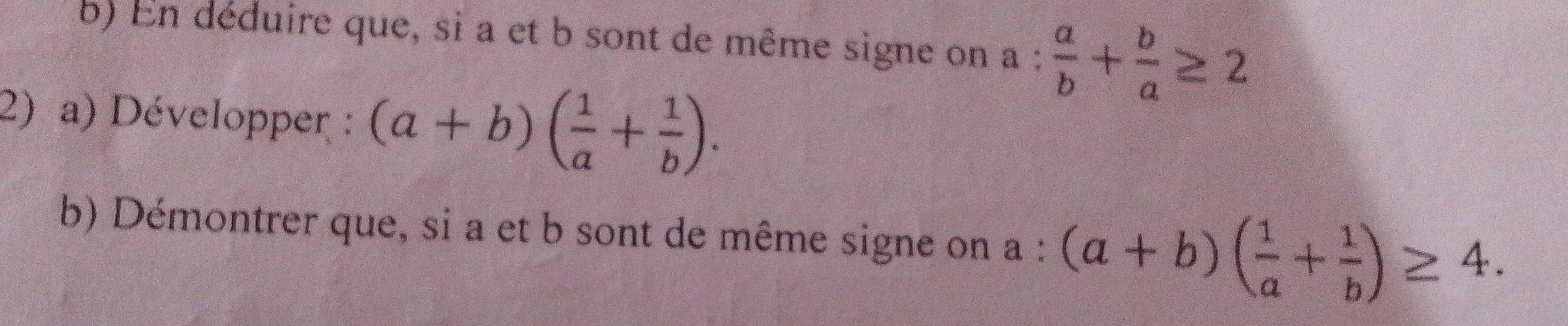 En déduire que, si a et b sont de même signe on a: a/b + b/a ≥ 2
2) a) Développer : (a+b)( 1/a + 1/b ). 
b) Démontrer que, si a et b sont de même signe on a : (a+b)( 1/a + 1/b )≥ 4.