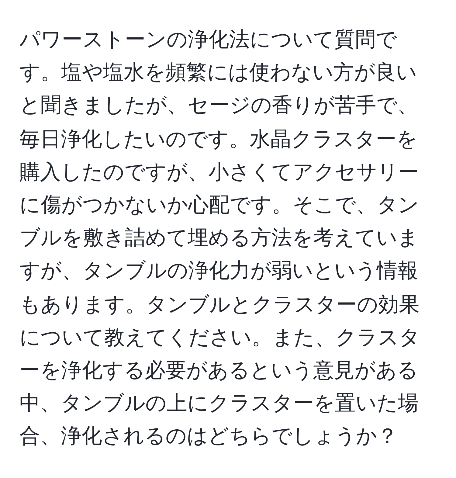 パワーストーンの浄化法について質問です。塩や塩水を頻繁には使わない方が良いと聞きましたが、セージの香りが苦手で、毎日浄化したいのです。水晶クラスターを購入したのですが、小さくてアクセサリーに傷がつかないか心配です。そこで、タンブルを敷き詰めて埋める方法を考えていますが、タンブルの浄化力が弱いという情報もあります。タンブルとクラスターの効果について教えてください。また、クラスターを浄化する必要があるという意見がある中、タンブルの上にクラスターを置いた場合、浄化されるのはどちらでしょうか？