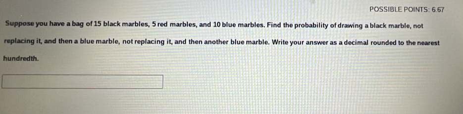 POSSIBLE POINTS: 6.67 
Suppose you have a bag of 15 black marbles, 5 red marbles, and 10 blue marbles. Find the probability of drawing a black marble, not 
replacing it, and then a blue marble, not replacing it, and then another blue marble. Write your answer as a decimal rounded to the nearest 
hundredth.