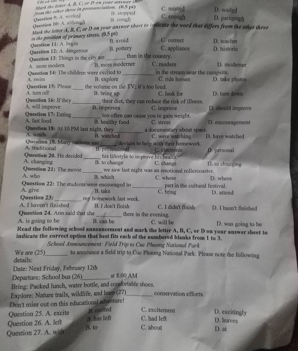 Mark the letter A, B, C, or D on your answer shee
from the other three in pronunciation. (0.5 pt) C. missed D. waited
Question 9: A. worked B. stopped
Question 10: A. although B. cough
C. enough D. paragraph
Mark the letter A, B, C, or D on your answer sheet to indicate the word that differs from the other three
in the position of primary stress. (0.5 pt)
Question 11: A. begin B. avoid
C. correct D. teacher
Question 12: A. dangerous B. pottery C. appliance D. historic
Question 13: Things in the city are _than in the country.
A. more modern B. more moderner C. modern D. moderner
Question 14: The children were excited to_ in the stream near the campsite.
A. swim B. explore C. ride horses D. take photos
Question 15: Please _the volume on the TV; it's too loud.
A. turn off B. bring up C. look for D. turn down
Question 16: If they _their diet, they can reduce the risk of illness.
A. will improve B. improves C. improve D. should improve
Question 17: Eating _too often can cause you to gain weight.
A. fast food B. healthy food C. stress D. encouragement
Question 18: At 10 PM last night, they _a documentary about space.
A. watch B. watched C. were watching D. have watched
Question 19. Many students use_ devices to help with their homework.
A. traditional B. professional C. electronic D. personal
Question 20. He decided _his lifestyle to improve his health.
A. changing B. to change C. change D. to changing
Question 21: The movie _we saw last night was an emotional rollercoaster.
A. who B. which C. whose D. where
Question 22: The students were encouraged to _part in the cultural festival.
A. give B. take C. bring D. attend
Question 23:_ my homework last week.
A. I haven't finished B. I don't finish C. I didn't finish D. I hasn't finished
Question 24. Ann said that she _there in the evening.
A. is going to be B. can be C. will be D. was going to be
Read the following school announcement and mark the letter A, B, C, or D on your answer sheet to
indicate the correct option that best fits each of the numbered blanks from 1 to 3.
School Announcement: Field Trip to Cuc Phuong National Park
We are (25)_ to announce a field trip to Cuc Phuong National Park. Please note the following
details:
Date: Next Friday, February 12th
Departure: School bus (26)_ at 8:00 AM
Bring: Packed lunch, water bottle, and comfortable shoes.
Explore: Nature trails, wildlife, and leam (27)_ conservation efforts.
Don't miss out on this educational adventure!
Question 25. A. excite B. excited C. excitement
D. excitingly
Question 26. A. left B. has left C. had left
D. leaves
Question 27. A. with B. to
C. about D. at