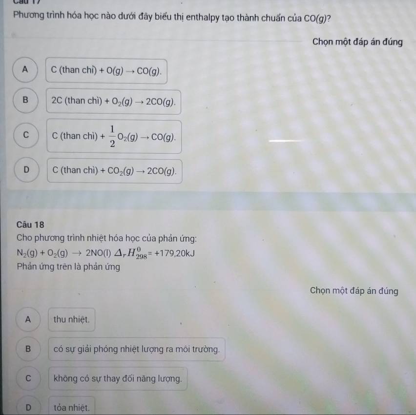 Cau 17
Phương trình hóa học nào dưới đây biểu thị enthalpy tạo thành chuấn của CO(g) ?
Chọn một đáp án đúng
A C(thanchi)+O(g)to CO(g).
B 2C(thanchi)+O_2(g)to 2CO(g).
C C(thanchi)+ 1/2 O_2(g)to CO(g).
D C(thanchi)+CO_2(g)to 2CO(g). 
Câu 18
Cho phương trình nhiệt hóa học của phản ứng:
N_2(g)+O_2(g)to 2NO(l)△ _rH_(298)^0=+179,20kJ
Phản ứng trên là phản ứng
Chọn một đáp án đúng
A thu nhiệt.
B có sự giải phóng nhiệt lượng ra môi trường.
C không có sự thay đối năng lượng.
D tỏa nhiệt.