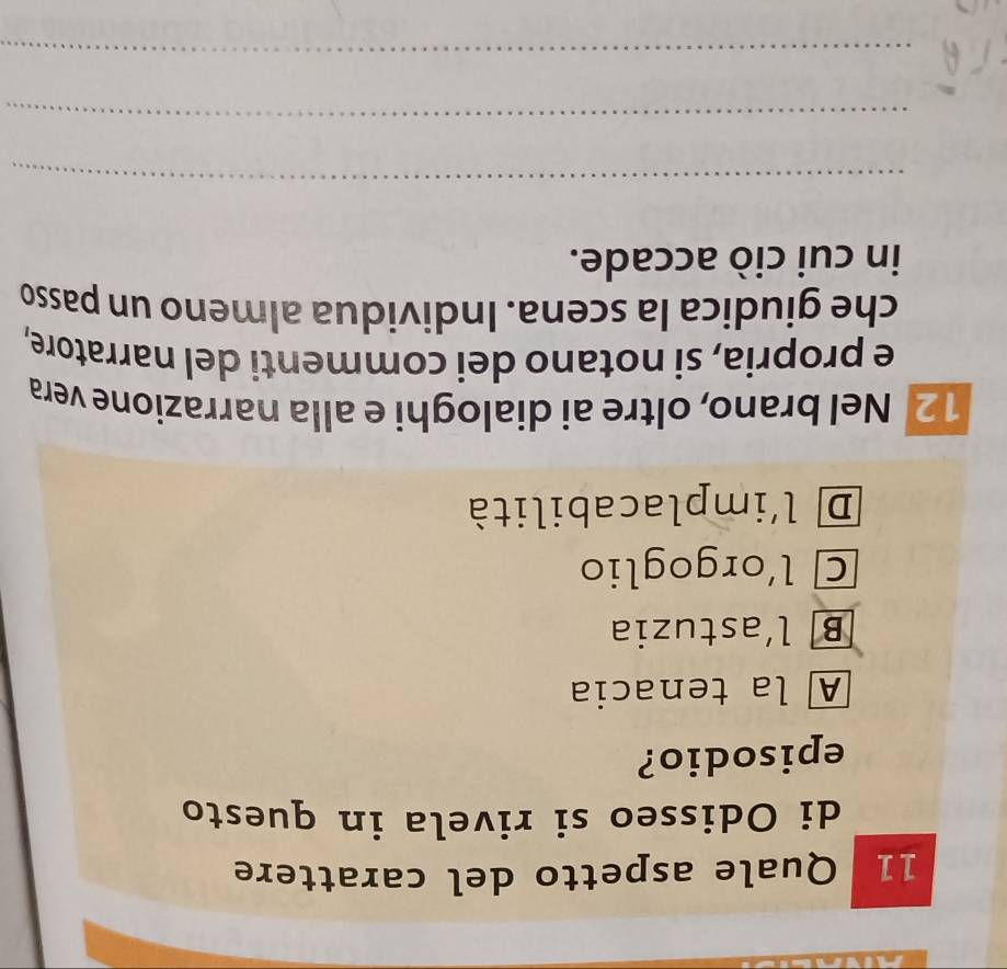 Quale aspetto del carattere
di Odisseo si rivela in questo
episodio?
A la tenacia
B l’astuzia
Cl'orgoglio
D l'implacabilità
12 Nel brano, oltre ai dialoghi e alla narrazione vera
e propria, si notano dei commenti del narratore,
che giudica la scena. Individua almeno un passo
in cui ciò accade.
_
_
_