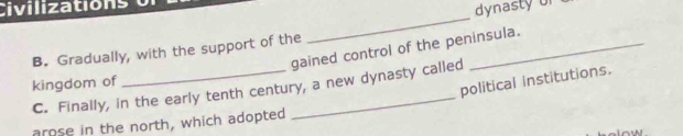 Civilizations
dynasty of
_
gained control of the peninsula.
B. Gradually, with the support of the
kingdom of
political institutions.
C. Finally, in the early tenth century, a new dynasty called
arose in the north, which adopted