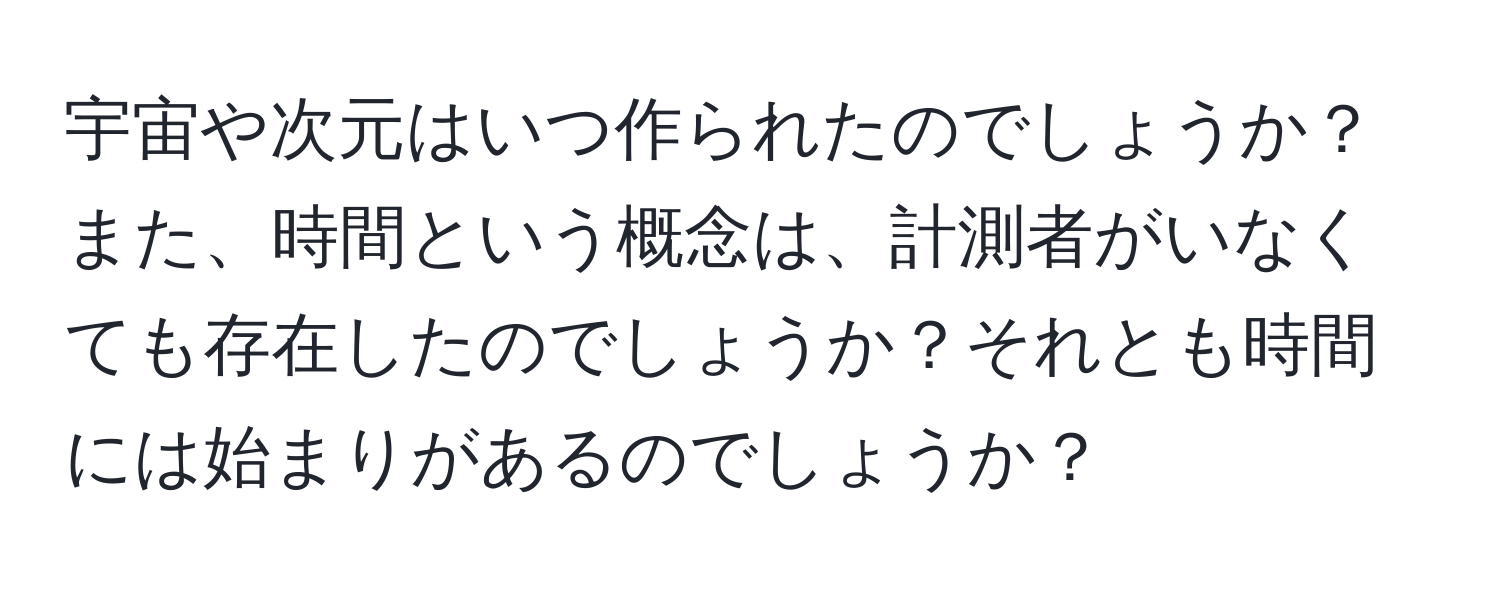 宇宙や次元はいつ作られたのでしょうか？また、時間という概念は、計測者がいなくても存在したのでしょうか？それとも時間には始まりがあるのでしょうか？