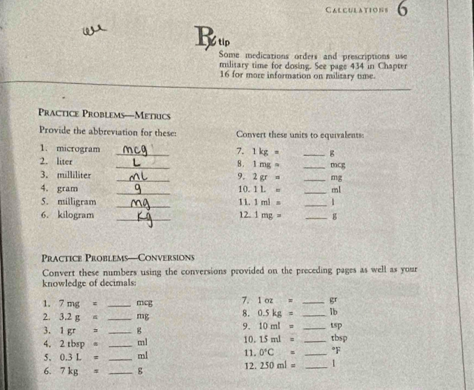 Calculations 6 
ω 
B tip 
Some medications orders and prescriptions use 
military time for dosing. See page 434 in Chapter 
16 for more information on military time. 
Practice Problems—Metrics 
Provide the abbreviation for these: Convert these units to equivalents: 
1. microgram _7. 1kg= _ g
2. liter _ 1mg= _ mcg
8. 
3. milliliter _9. 2gr= _ mg
4. gram _10. 1L= _ ml
_ 
5. milligram 11. 1ml= _ 1
6. kilogram _12. 1mg= _ g
Practice Problems—Conversions 
Convert these numbers using the conversions provided on the preceding pages as well as your 
knowledge of decimals: 
1. 7mg= _ mcg
7. 1oz= _ 
2. 3.2g= _ mg
8. 0.5kg= _ lb
9. 10ml= _ tsp
3. 1gr= _ B 10. 
4. 2tbsp= _ ml 15ml= _ tbsp
5. 0.3L= _ ml 11. 0°C= _ °F
6. 7kg= _ g 12. 250ml= _ 1