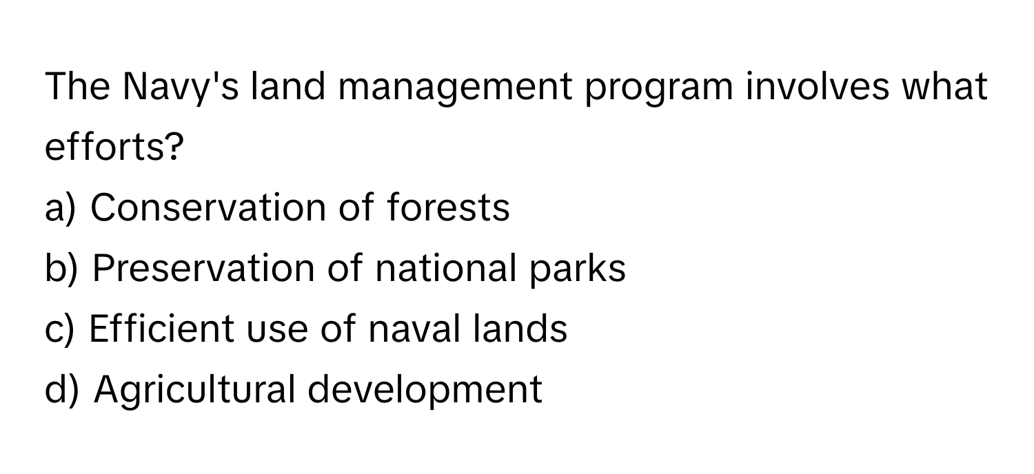 The Navy's land management program involves what efforts?

a) Conservation of forests 
b) Preservation of national parks 
c) Efficient use of naval lands 
d) Agricultural development