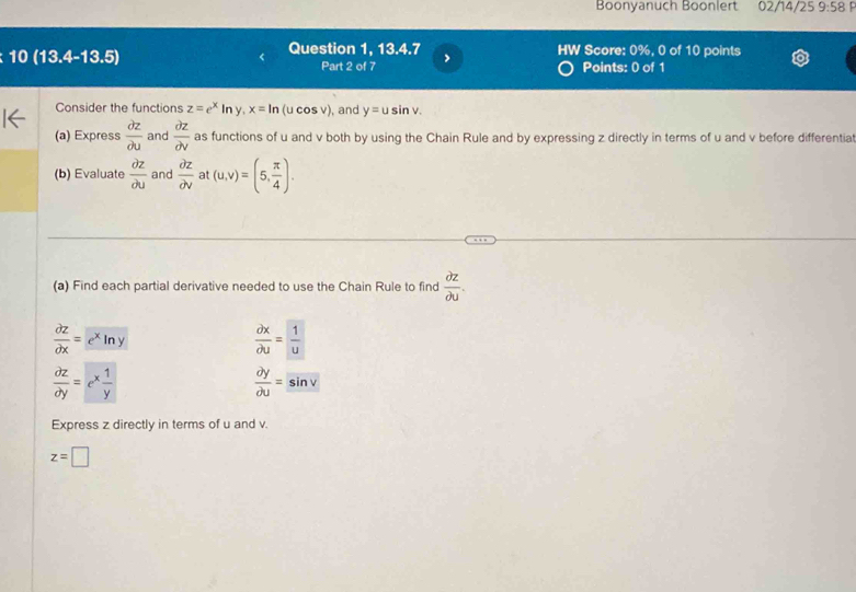 Boonyanuch Boonlert 02/14/25 9:58 
10 (13.4-13.5) Question 1, 13.4.7 HW Score: 0%, 0 of 10 points 
Part 2 of 7 > 
Points: 0 of 1 
Consider the functions z=e^xln y, x=ln (u cos v), and y=usin v. 
(a) Express  partial z/partial u  and  partial z/partial v  as functions of u and v both by using the Chain Rule and by expressing z directly in terms of u and v before differentia 
(b) Evaluate  partial z/partial u  and  partial z/partial v  at (u,v)=(5, π /4 ). 
(a) Find each partial derivative needed to use the Chain Rule to find  partial z/partial u .
 partial z/partial x =e^xln y
 partial x/partial u = 1/u 
 partial z/partial y =e^x 1/y 
 partial y/partial u =sin v
Express z directly in terms of u and v.
z=□