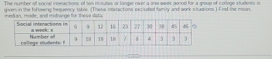 The number of social inceractions of ten minutes or longer over a one-week period for a group of college students in 
given in the following frequency table. (These interactions excluded family and work situations.) Find the mean 
median, mode, and midrange for these data