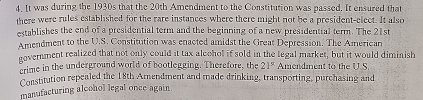 It was during the 1930s that the 20th Amendment to the Constitution was passed. It ensured that 
there were rules established for the rare instances where there might not be a president-elect. It also 
establishes the end of a presidential term and the beginning of a new presidential term. The 21st
Amendment to the U.S. Constitution was enacted amidst the Great Depression. The American 
novernment realized that not only could it tax alcohol if sold in the legal market, but it would diminish 
crime in the underground world of bootlegging. Therefore, the 21° Amendment to the U.S 
Constitution repealed the 18th Amendment and made drinking, transporting, purchasing and 
manufacturing aloohol legal once again