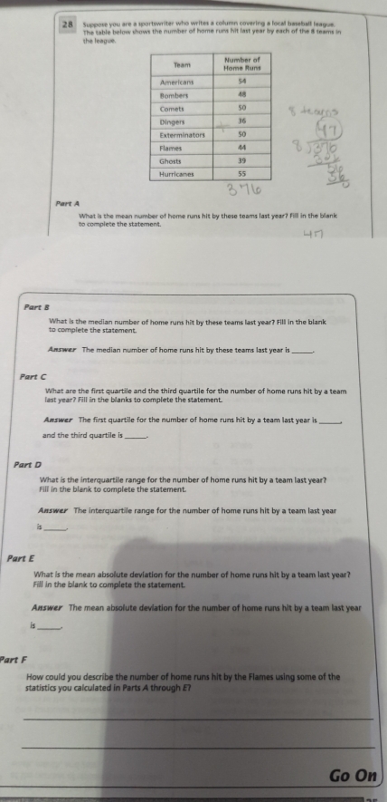 Suppose you are a sportswriter who writes a collumn covering a local baseball league. 
the league. The table below shows the number of home runs hit last year by each of the is teams in 
Part A 
What is the mean number of home runs hit by these teams last year? Fill in the blank 
to complete the statement. 
Part B 
to complete the statement. What is the median number of home runs hit by these teams last year? Fill in the blank 
Answer The median number of home runs hit by these teams last year is 
Part C 
What are the first quartile and the third quartile for the number of home runs hit by a team 
last year? Fill in the blanks to complete the statement. 
Answer The first quartile for the number of home runs hit by a team last year is 
and the third quartile is_ 
Part D 
What is the interquartile range for the number of home runs hit by a team last year? 
Fill in the blank to complete the statement. 
Aswer The interquartile range for the number of home runs hit by a team last year 
_ 
Part E 
What is the mean absolute deviation for the number of home runs hit by a team last year? 
Fill in the blank to complete the statement. 
Answer The mean absolute deviation for the number of home runs hit by a team last year
is_ 
Part F 
How could you describe the number of home runs hit by the Flames using some of the 
statistics you calculated in Parts A through E? 
_ 
_ 
_ 
Go On