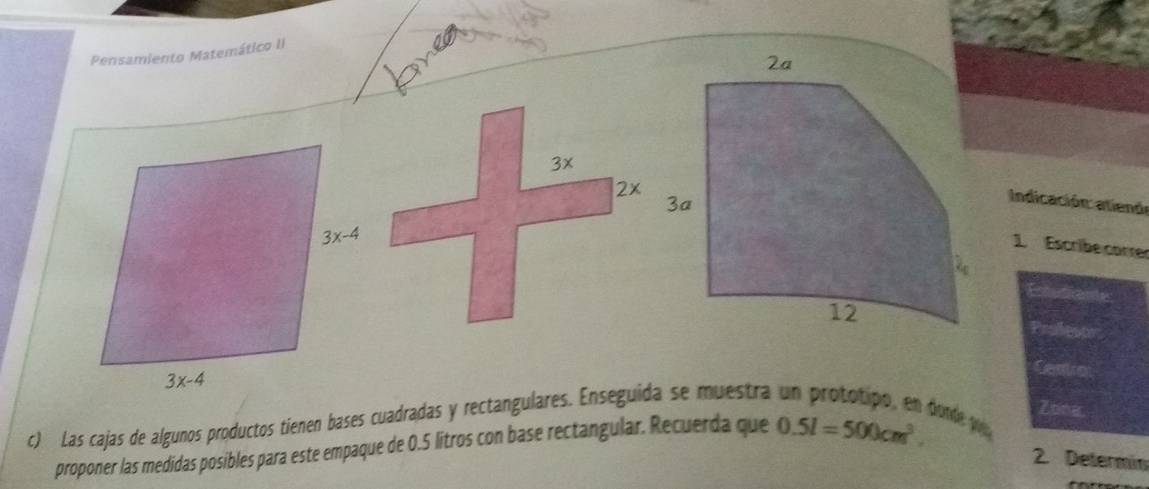 Pensamiento Matemático II
Indicación: atienór
1. Escribe correr
  
Centrot
c) Las cajas de algunos productos tienen bases cuadradas y rectangulares. Enseguida se muestra
proponer las medidas posibles para este empaque de 0.5 litros con base rectangular. Recuerda que 0.5l=500cm^3.
Zibiner
bonde pou
2. Determin