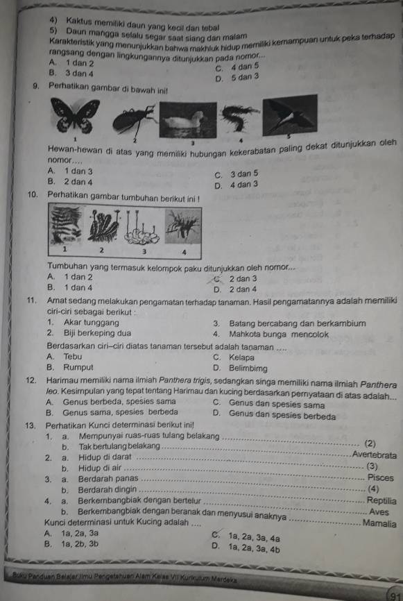 Kaktus memiliki daun yang kecil dan tebal
5) Daun mangga selalu segar saat siang dan malam
Karakteristik yang menunjukkan bahwa makhluk hidup memiliki kemampuan untuk peka terhadap
rangsang dengan lingkungannya ditunjukkan pada nomor...
A. 1 dan 2
C. 4 dan 5
B. 3 dan 4
D. 5 dan 3
9. Perhatikan gambar di bawah ini
Hewan-hewan di atas yang memiliki hubungan kekerabatan paling deunjukkan oleh
nomor.. . .
A. 1 dan 3
C. 3 dan 5
B. 2 dan 4
D. 4 dan 3
10. Perhatikan gambar tumbuhan berikut ini !
Tumbuhan yang termasuk kelompok paku ditunjukkan oleh nomor...
A. 1 dan 2 C 2 dan 3
B. 1 dan 4 D. 2 dan 4
11. Amat sedang melakukan pengamatan terhadap tanaman. Hasil pengamatannya adalah memiliki
ciri-ciri sebagai berikut :
1. Akar tunggang 3. Batang bercabang dan berkambium
2. Biji berkeping dua 4. Mahkota bunga mencolok
Berdasarkan ciri--ciri diatas tanaman tersebut adalah taṇaman ....
A. Tebu C. Kelapa
B. Rumput D. Belimbimg
12. Harimau memiliki nama ilmiah Panthera trigis, sedangkan singa memiliki nama ilmiah Panthera
/eo. Kesimpulan yang tepat tentang Harimau dan kucing berdasarkan pernyataan di atas adalah...
A. Genus berbeda, spesies sama C. Genus dan spesies sama
B. Genus sama, spesies berbeda D. Genus dan spesies berbeda
13. Perhatikan Kunci determinasi berikut ini!
1. a. Mempunyai ruas-ruas tulang belakang _(2)
b. Tak bertulang belakang_
2. a. Hidup di darat_
Avertebrata
b. Hidup di air_
(3)
3. a. Berdarah panas_
Pisces
b. Berdarah dingin_ (4)
4. a. Berkembangbiak dengan bertelur_
Reptilia
b. Berkembangbiak dengan beranak dan menyusui anaknya_ Mamalia Aves
Kunci determinasi untuk Kucing adalah _
A. 1a, 2a, 3a
C. 1a, 2a, 3a, 4a
B. 1a, 2b, 3b
D. 1a, 2a, 3a, 4b
Boku Panduan Belajer Jimu Pengetshuan Alam Kelas VII Kunkulum Mardeka
91