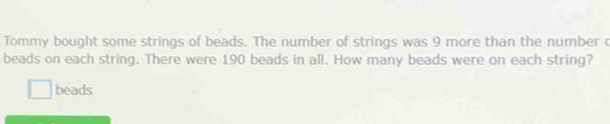 Tommy bought some strings of beads. The number of strings was 9 more than the number c 
beads on each string. There were 190 beads in all. How many beads were on each string? 
beads