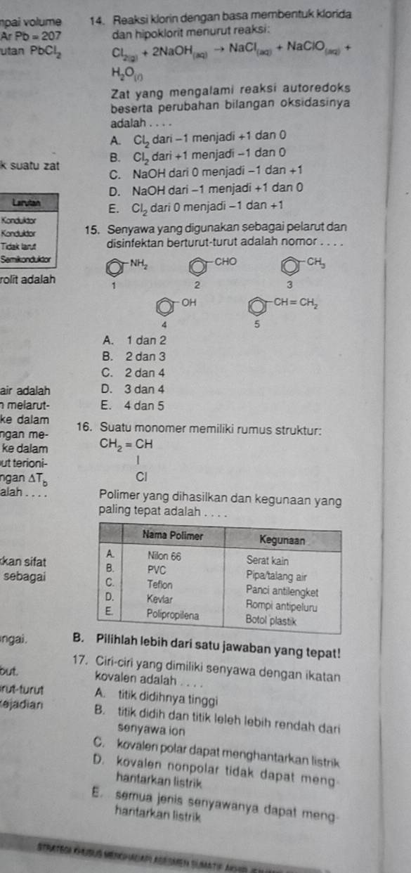 npai volume 14. Reaksi klorin dengan basa membentuk klorida
ArPb=207
utan PbCl_2 Cl_2(2)+2NaOH_(aq)to NaCl_(aq)+NaClO_(aq)+ dan hipoklorit menurut reaksi:
H_2O_(l)
Zat yang mengalami reaksi autoredoks
beserta perubahan bilangan oksidasinya
adalah . . . .
A. Cl_2dari-1 menjadi +1 dan 0
B. Cl_2dari+1 menjadi -1 dan 0
k suatu zt C. NaOH dari 0 menjadi −1 dan +1
D. NaOH dari -1 menjadi +1 dan 0
Larutain E. Cl_2 dari 0 menjadi −1 dan +1
Konduktor
Konduldor 15. Senyawa yang digunakan sebagai pelarut dan
Tidak larut disinfektan berturut-turut adalah nomor . . . .
Semikonduktor CHO CH_3
NH_2
rolit adalah
1
2
3
OH
CH=CH_2
4
5
A. 1 dan 2
B. 2 dan 3
C. 2 dan 4
air adalah D. 3 dan 4
melarut- E. 4 dan 5
ke dalam
ngan me- 16. Suatu monomer memiliki rumus struktur:
ke dalam CH_2=CH
ut terioni-
|
ngan △ T_b
Cl
alah . . . . Polimer yang dihasilkan dan kegunaan yang
paling tepat adalah .
kan sifat 
sebagai 
ngai. BPilihlah lebih dari satu jawaban yang tepat!
17. Ciri-ciri yang dimiliki senyawa dengan ikatan
but.
kovalen adalah . . . .
irut-turût A. titik didihnya tinggi
ejadian B. titik didih dan titik leleh lebih rendah dari
senyawa ion
C. kovalen polar dapat menghantarkan listrik
D. kovalen nonpolar tidak dapat meng
hantarkan listrik
E.  semua jenis senyawanya dapat meng
hantarkan listrik
Stratgor Khubus Menchacap agrsmen Slmatip anhr e u