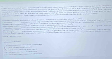 cehate em torno do currículo escolar é amplão e traz referências sobre diversos assuntos que constituem a forrulação e construção de um currículo cobrente. Concepções de
mnuido e de culeuras famem parte da base para a construção do curricuão, pols vão direcionar os objetivos que se quer alcançar a partir das práticas pedagógicas. Assim, a autora
Vera Maria Candau (2001) no livro, ''Mulkiculturaismo: diferenças culturais e práticas pedagógicas'', retrata o multiculturalísmo como uma maneira de alsar, intertr e transtormar
a cinâmica social. Para a autora três aboedagens são fundamentais na consstuição bática das diversas propostas e concepções do multiculturalsmo. São elaz o
mslticuliur alismo anslmitacienista, o mulniodngrafismo diferendialista oe plurate o mnuiticulturalismo interativo, também conhecido como interoultur alidad os
Consiterando as definições abates, preencha as lacunas ientricando as concepoões da multiculturaliono sucundo Candau (0
condidera as culturao um um processo continuo de construção e reconstrução. Tai abortagum supõe que as culturas não são purao, entendendo
que a hibrididação cultural constita elemento importante na dináâmica dos diferentes grupos secioculturais. Farparte dessa abordagers a consciência dos eecanismos de poder
que permetam as relações culterais, não desvinculando as questões da desiguallade e da cierença nesse percarta
A Aoloagun_ reconhece que vivemos numa societade multcultural, faverecendo a integração e incorporação de rodos a uma cultura hegomônica. Nesse caso,
não ha medança na maerir da sociedade e os prupos marginalizados e discriminados são apenas incorporados à cultura hegemônica
propõe entatizar o reconhecimento das diferenças, garantindo que as diEferentes identidades culturais se expressem em espaços próprios. Essa
= - A alboi dager aborcacom privilezia a formação de comunidades homopôneas com suas próprias organizações, contribulndo. Inclustes para a criação dos chamados "asurthelt socioculturas".
A crinade a alternativa conreba
Sellecione uma atternativa:
a)  lnbo ubor alzade| I auslrslla donbtc (C Gifrenclalistä
I I pleral; it assimillacionista; it inturativo.
s  ande it cionistac d intercuóno alidado d  p éural
ntu atς  n  e her en dalistaç  i assiefci nita 
i ot her endalton is it lnkrr puttur alitades t as indacion   a