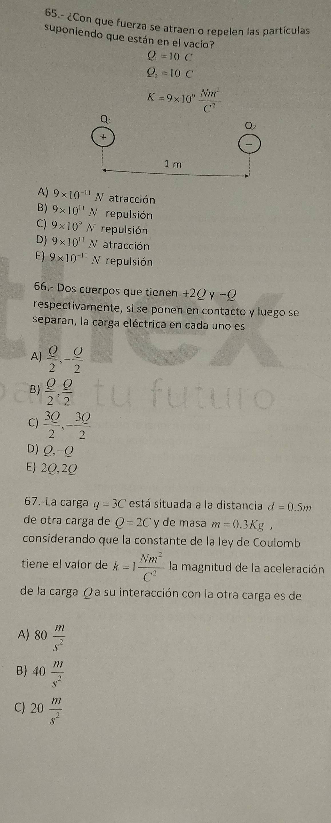 65.- ¿Con que fuerza se atraen o repelen las partículas
suponiendo que están en el vacío?
Q_1=10C
Q_2=10C
K=9* 10^9 Nm^2/C^2 
A) 9* 10^(-11)N atracción
B) 9* 10^(11)N repulsión
C) 9* 10^9N repulsión
D) 9* 10^(11)N atracción
E) 9* 10^(-11)N repulsión
66.- Dos cuerpos que tienen +2Qy-Q
respectivamente, si se ponen en contacto y luego se
separan, la carga eléctrica en cada uno es
A)  Q/2 ,- Q/2 
B)  Q/2 , Q/2 
C)  3Q/2 ,- 3Q/2 
D) Q,-Q
E) 2Q,2Q
67.-La carga q=3C está situada a la distancia d=0.5m
de otra carga de Q=2C y de masa m=0.3Kg,
considerando que la constante de la ley de Coulomb
tiene el valor de k=1 Nm^2/C^2  la magnitud de la aceleración
de la carga Ω a su interacción con la otra carga es de
A) 80 m/s^2 
B) 40 m/s^2 
C) 20 m/s^2 