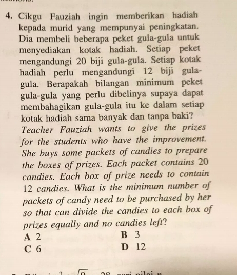 Cikgu Fauziah ingin memberikan hadiah
kepada murid yang mempunyai peningkatan.
Dia membeli beberapa peket gula-gula untuk
menyediakan kotak hadiah. Setiap peket
mengandungi 20 biji gula-gula. Setiap kotak
hadiah perlu mengandungi 12 biji gula-
gula. Berapakah bilangan minimum peket
gula-gula yang perlu dibelinya supaya dapat
membahagikan gula-gula itu ke dalam setiap
kotak hadiah sama banyak dan tanpa baki?
Teacher Fauziah wants to give the prizes
for the students who have the improvement.
She buys some packets of candies to prepare
the boxes of prizes. Each packet contains 20
candies. Each box of prize needs to contain
12 candies. What is the minimum number of
packets of candy need to be purchased by her
so that can divide the candies to each box of
prizes equally and no candies left?
A 2 B 3
C 6 D 12