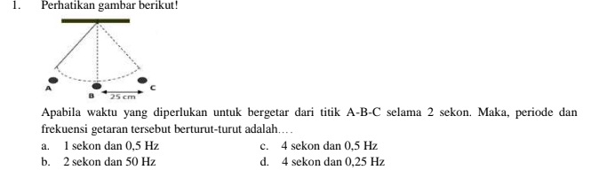 Perhatikan gambar berikut!
A
c
B 25 cm
Apabila waktu yang diperlukan untuk bergetar dari titik A-B-C selama 2 sekon. Maka, periode dan
frekuensi getaran tersebut berturut-turut adalah…
a. 1 sekon dan 0,5 Hz c. 4 sekon dan 0,5 Hz
b. 2 sekon dan 50 Hz d. 4 sekon dan 0,25 Hz