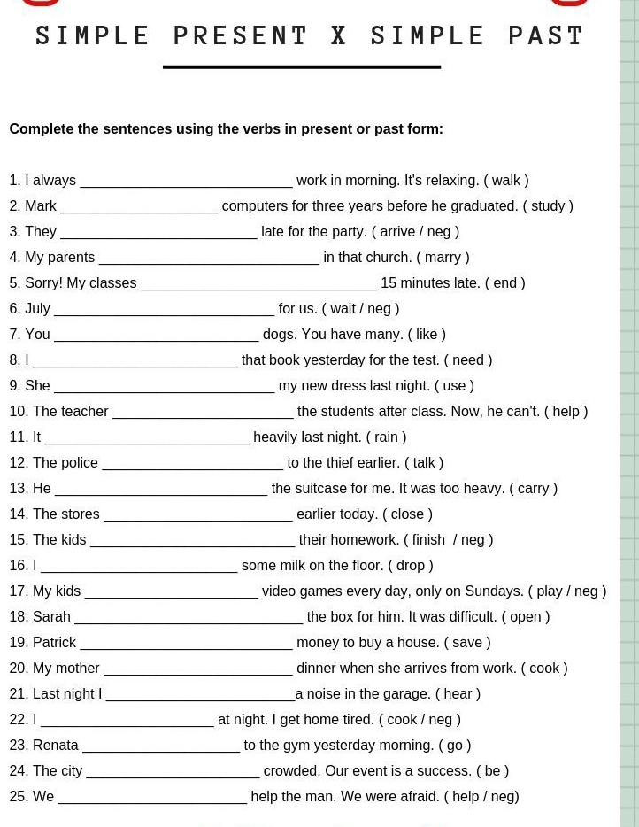 SIMPLE PRESENT X SIMPLE PAST 
Complete the sentences using the verbs in present or past form: 
1. I always _work in morning. It's relaxing. ( walk ) 
2. Mark _computers for three years before he graduated. ( study ) 
3. They _late for the party. ( arrive / neg ) 
4. My parents_ in that church. ( marry ) 
5. Sorry! My classes _ 15 minutes late. ( end ) 
6. July _for us. ( wait / neg ) 
7. You _dogs. You have many. ( like ) 
8.I_ that book yesterday for the test. ( need ) 
9. She _my new dress last night. ( use ) 
10. The teacher _the students after class. Now, he can't. ( help ) 
11. It_ heavily last night. ( rain ) 
12. The police _to the thief earlier. ( talk ) 
13. He _the suitcase for me. It was too heavy. ( carry ) 
14. The stores _earlier today. ( close ) 
15. The kids _their homework. ( finish / neg ) 
16. I_ some milk on the floor. ( drop ) 
17. My kids _video games every day, only on Sundays. ( play / neg ) 
18. Sarah _the box for him. It was difficult. ( open ) 
19. Patrick _money to buy a house. ( save ) 
20. My mother _dinner when she arrives from work. ( cook ) 
21. Last night I _a noise in the garage. ( hear ) 
22. I _at night. I get home tired. ( cook / neg ) 
23. Renata_ to the gym yesterday morning. ( go ) 
24. The city _crowded. Our event is a success. ( be ) 
25. We _help the man. We were afraid. ( help / neg)