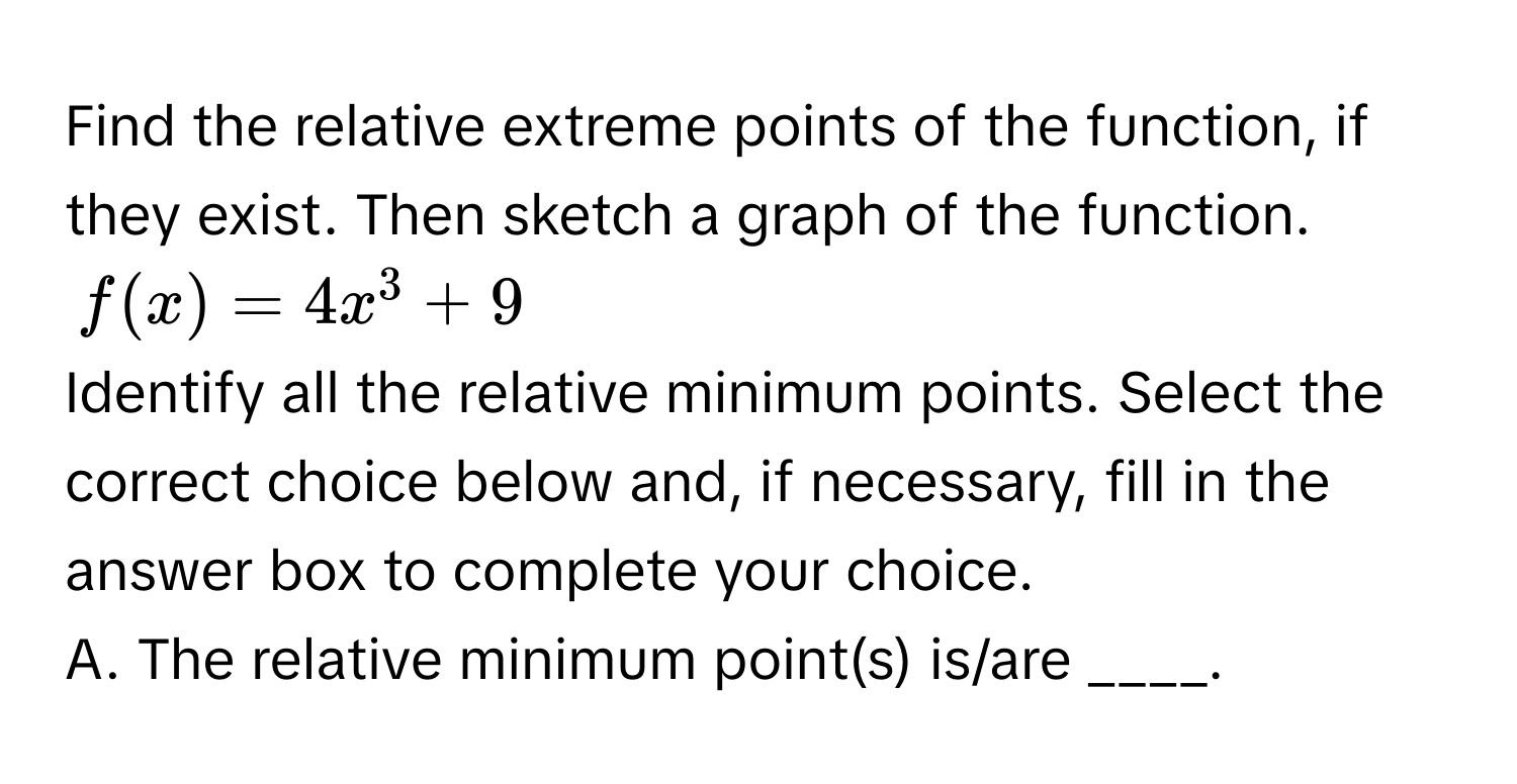 Find the relative extreme points of the function, if they exist. Then sketch a graph of the function.
$f(x) = 4x^3 + 9$
Identify all the relative minimum points. Select the correct choice below and, if necessary, fill in the answer box to complete your choice.
A. The relative minimum point(s) is/are ____.