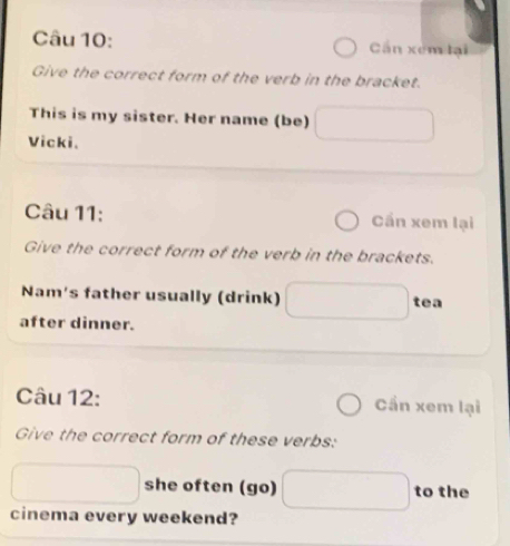 Cn xém lại 
Give the correct form of the verb in the bracket. 
This is my sister. Her name (be) 
Vicki. 
Câu 11: Cần xem lại 
Give the correct form of the verb in the brackets. 
Nam's father usually (drink) tea 
after dinner. 
Câu 12: Cần xem lại 
Give the correct form of these verbs: 
she often (go) to the 
cinema every weekend?