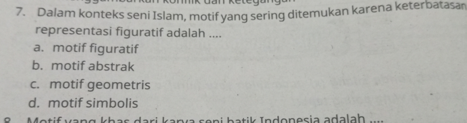 Dalam konteks seni Islam, motif yang sering ditemukan karena keterbatasan
representasi figuratif adalah ....
a. motif figuratif
b. motif abstrak
c. motif geometris
d. motif simbolis
8 Motif vạng khas dari karva seni batik Indonesia adalaḥ w