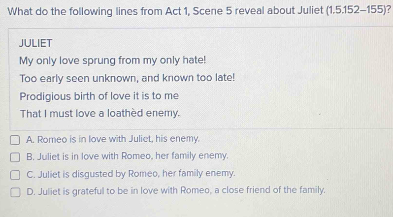 What do the following lines from Act 1, Scene 5 reveal about Juliet (1.5.152-155) a
JULIET
My only love sprung from my only hate!
Too early seen unknown, and known too late!
Prodigious birth of love it is to me
That I must love a loathèd enemy.
A. Romeo is in love with Juliet, his enemy.
B. Juliet is in love with Romeo, her family enemy.
C. Juliet is disgusted by Romeo, her family enemy.
D. Juliet is grateful to be in love with Romeo, a close friend of the family.