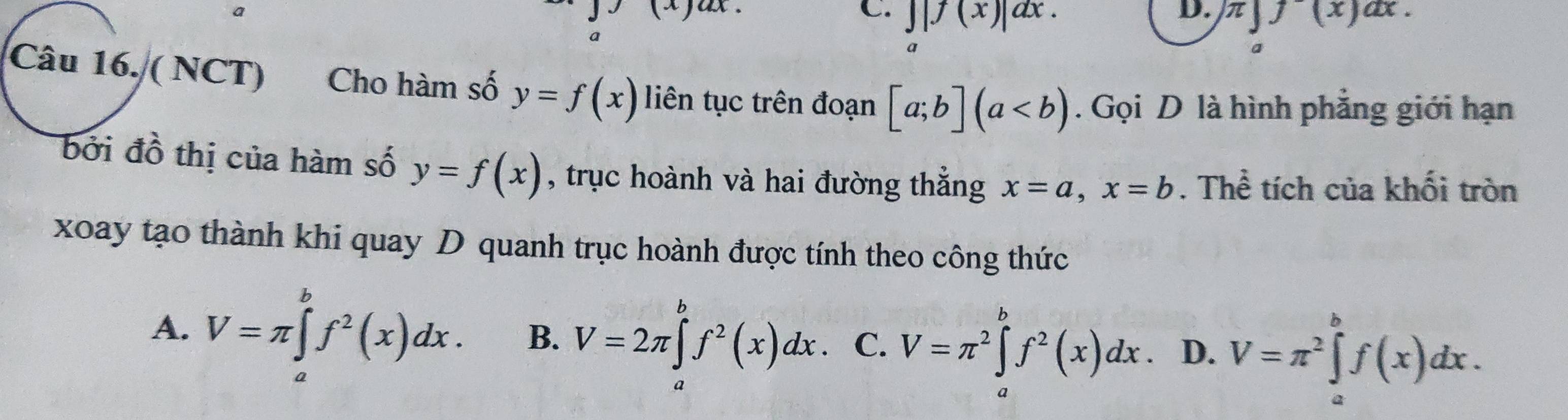 J|f(x)|dx. π ]f(x)ax. 
。
Câu 16. ( NCT) Cho hàm số y=f(x) liên tục trên đoạn [a;b](a. Gọi D là hình phẳng giới hạn
bởi đồ thị của hàm số y=f(x) , trục hoành và hai đường thẳng x=a, x=b. Thể tích của khối tròn
xoay tạo thành khi quay D quanh trục hoành được tính theo công thức
A. V=π ∈tlimits _a^(bf^2)(x)dx. B. V=2π ∈tlimits _a^(bf^2)(x)dx. C. V=π^2∈tlimits _a^(bf^2)(x)dx. D. V=π^2∈tlimits _a^bf(x)dx.