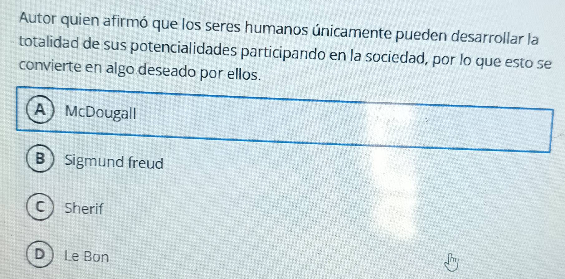 Autor quien afirmó que los seres humanos únicamente pueden desarrollar la
totalidad de sus potencialidades participando en la sociedad, por lo que esto se
convierte en algo deseado por ellos.
A McDougall
BSigmund freud
C Sherif
D ) Le Bon