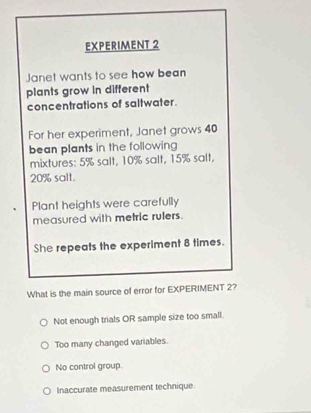 EXPERIMENT 2
Janet wants to see how bean
plants grow in different
concentrations of saltwater.
For her experiment, Janet grows 40
bean plants in the following 
mixtures: 5% salt, 10% salt, 15% salt,
20% salt.
Plant heights were carefully
measured with metric rulers.
She repeats the experiment 8 times.
What is the main source of error for EXPERIMENT 2?
Not enough trials OR sample size too small.
Too many changed variables.
No control group.
Inaccurate measurement technique.