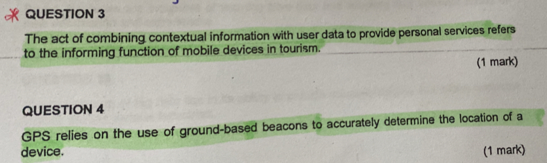 The act of combining contextual information with user data to provide personal services refers 
to the informing function of mobile devices in tourism. 
(1 mark) 
QUESTION 4 
GPS relies on the use of ground-based beacons to accurately determine the location of a 
device. (1 mark)