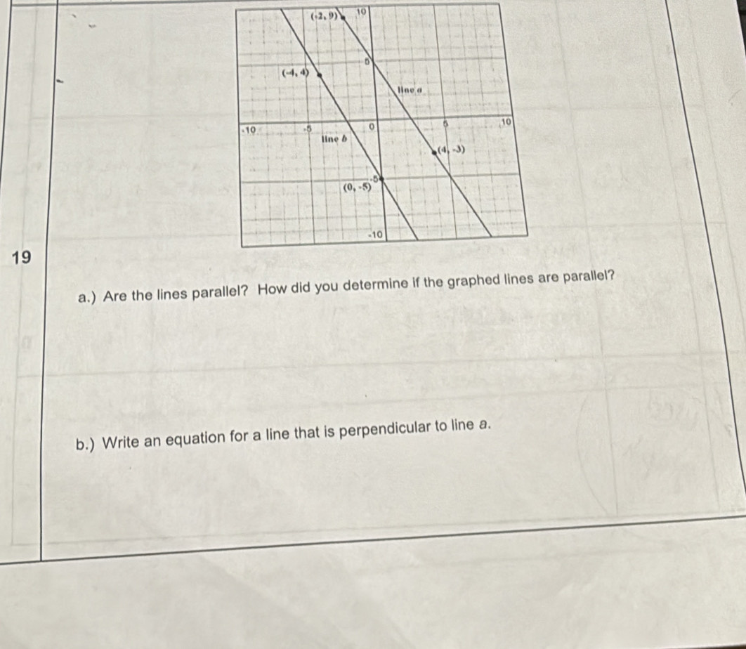 10
19
a.) Are the lines parallel? How did you determine if the graphed linere parallel?
b.) Write an equation for a line that is perpendicular to line a.