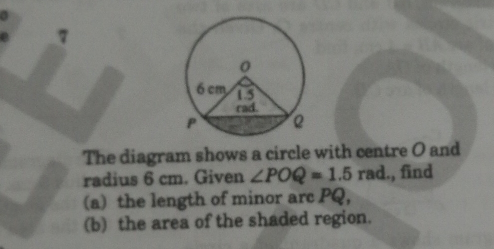 The diagram shows a circle with centre O and 
radius 6 cm. Given ∠ POQ=1.5rad., find 
(a) the length of minor arc PQ, 
(b) the area of the shaded region.