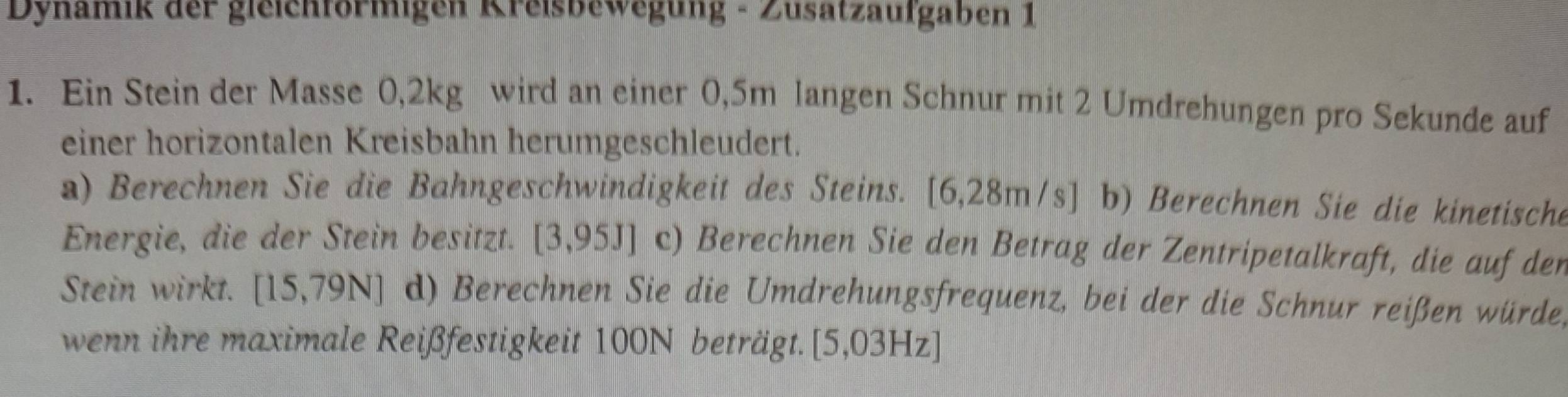 Dynamik der gleichformigen Kreisbewegung - Zusätzaufgaben 1 
1. Ein Stein der Masse 0,2kg wird an einer 0,5m langen Schnur mit 2 Umdrehungen pro Sekunde auf 
einer horizontalen Kreisbahn herumgeschleudert. 
a) Berechnen Sie die Bahngeschwindigkeit des Steins. [6,28m/s] b) Berechnen Sie die kinetische 
Energie, die der Stein besitzt. [3,95J] c) Berechnen Sie den Betrag der Zentripetalkraft, die auf den 
Stein wirkt. [15,79N] d) Berechnen Sie die Umdrehungsfrequenz, bei der die Schnur reißen würde, 
wenn ihre maximale Reißfestigkeit 100N beträgt. [5,03 H z