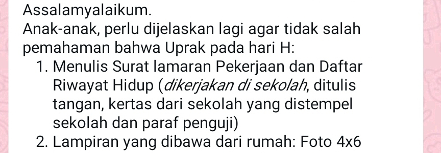 Assalamyalaikum. 
Anak-anak, perlu dijelaskan lagi agar tidak salah 
pemahaman bahwa Uprak pada hari H: 
1. Menulis Surat lamaran Pekerjaan dan Daftar 
Riwayat Hidup (dikerjakan di sekolah, ditulis 
tangan, kertas dari sekolah yang distempel 
sekolah dan paraf penguji) 
2. Lampiran yang dibawa dari rumah: Foto 4* 6