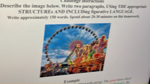 Chanenge mstractaodes 
Describe the image below. Write two paragraphs, USing THE appropriate 
STRUCTUREs AND INCLUDing figurative LANGUAGE. 
Write appresimatelly 150 words. Spend about 20-30 minutes on this homework. 
Example with energy. The giant ferris wheel 
taly, the