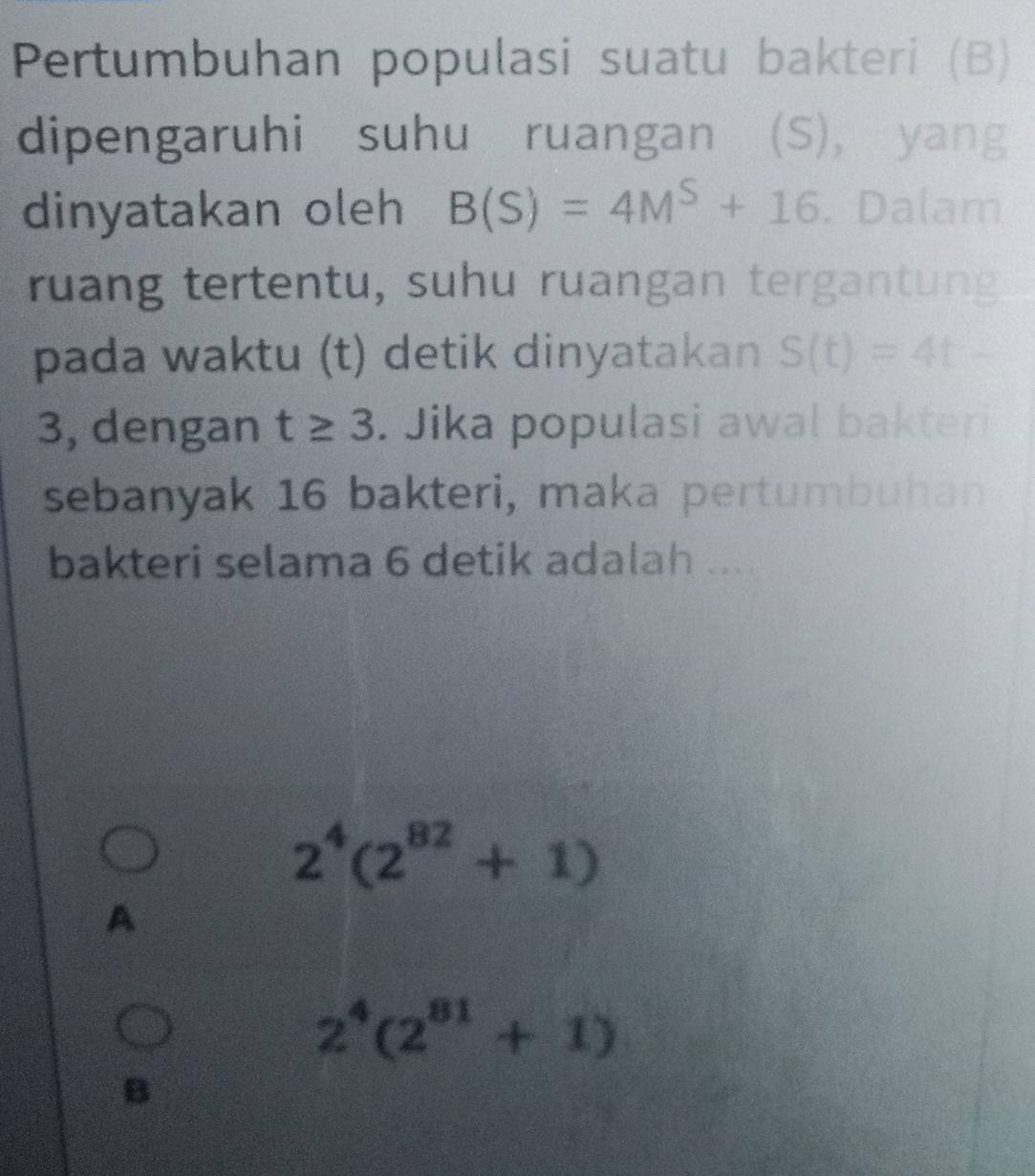 Pertumbuhan populasi suatu bakteri (B)
dipengaruhi suhu ruangan (S), yang
dinyatakan oleh B(S)=4M^S+16. Dalam
ruang tertentu, suhu ruangan tergantung
pada waktu (t) detik dinyatakan S(t)=4t-
3, dengan t≥ 3. Jika populasi awal bakteri
sebanyak 16 bakteri, maka pertumbuhan
bakteri selama 6 detik adalah ....
2^4(2^(82)+1)
A
2^4(2^(81)+1)
B