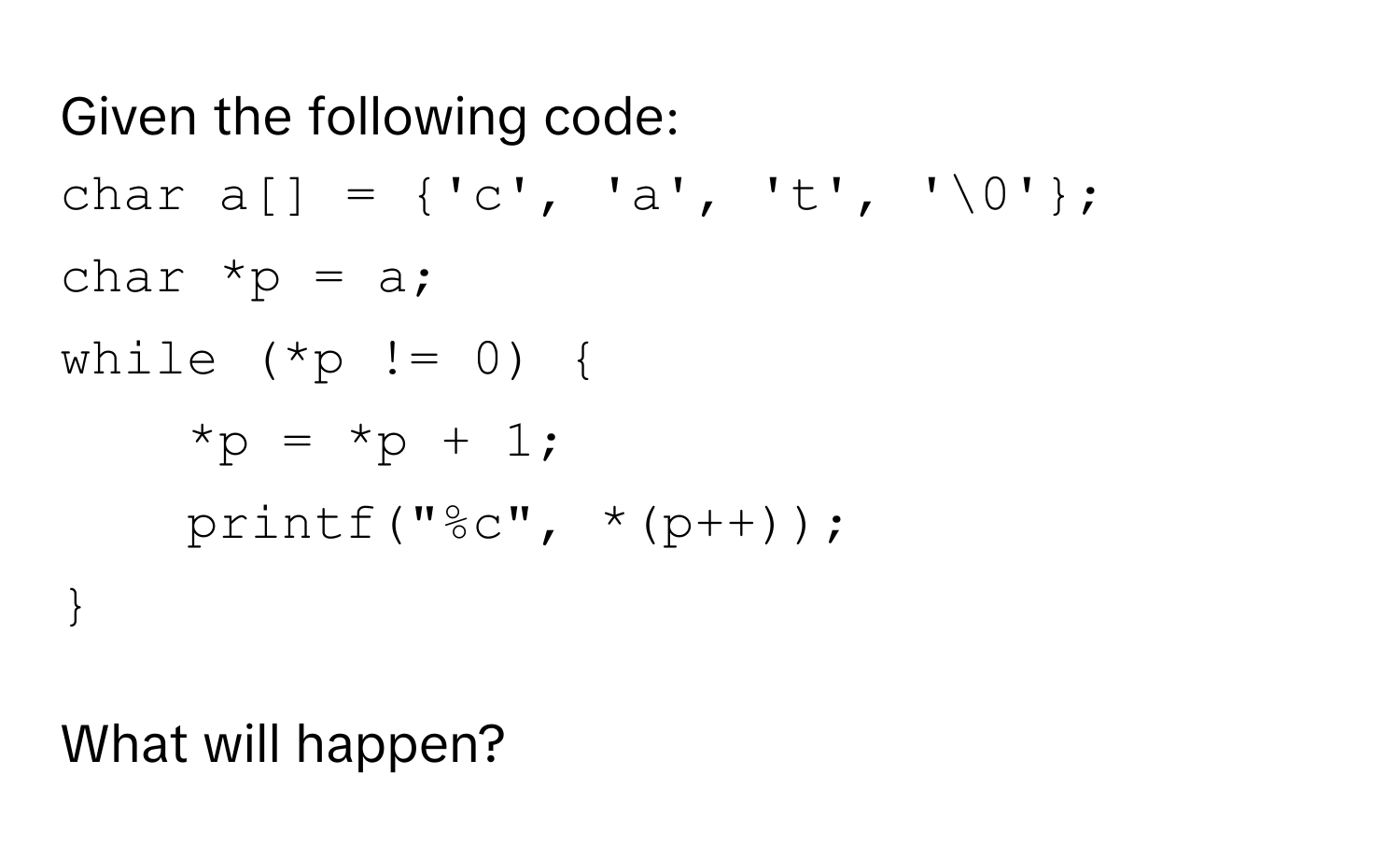 Given the following code:
```c
char a[] = 'c', 'a', 't', '0'; 
char *p = a; 
while (*p != 0)  
*p = *p + 1; 
printf("%c", *(p++)); 
 
```
What will happen?