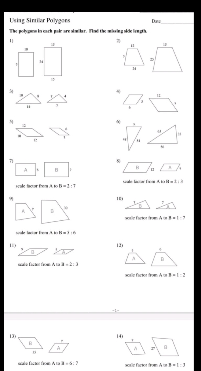 Using Similar Polygons Date_ 
The polygons in each pair are similar. Find the missing side length. 
1) 
2)
12
? 
24 
3) 
4)
10 8 ？ 4 12
5 ?
14 7 
6 
5)
12
6)
6
10
12 ? 
7) 
8) 
A 6 B ？ 
scale factor from A to B=2:3
scale factor from A to B=2:7
9)10) 
A ? 
scale factor from A to B=1:7
scale factor from A to B=5:6
11) 12) 
? 
A 
scale factor from A to B=2:3
scale factor from A to B=1:2
−1- 
13) 14) 
? 
A 
scale factor from A to B=6:7 scale factor from A to B=1:3