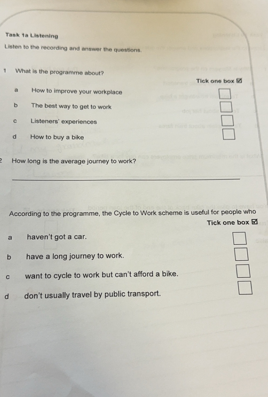 Task 1a Listening
Listen to the recording and answer the questions.
1 What is the programme about?
Tick one box /
a How to improve your workplace
b The best way to get to work
c Listeners' experiences
d How to buy a bike
2 How long is the average journey to work?
_
According to the programme, the Cycle to Work scheme is useful for people who
Tick one box /
a haven't got a car.
b have a long journey to work.
c want to cycle to work but can't afford a bike.
d don't usually travel by public transport.