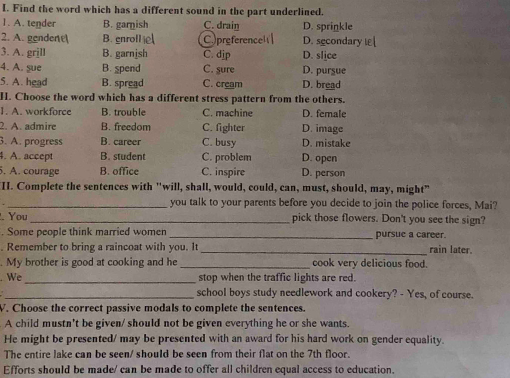 Find the word which has a different sound in the part underlined.
1. A. tender B. garnish C. drain D. sprinkle
2. A. gender B. enroll Cpreferend D. secondary i[
3. A. grịll B. garnish C. dip D. slice
4. A. sue B. spend C. sure D. pursue
5. A. head B. spread C. cream D. bread
H. Choose the word which has a different stress pattern from the others.
1. A. workforce B. trouble C. machine D. female
2. A. admire B. freedom C. fighter D. image
3. A. progress B. career C. busy D. mistake
4. A. accept B. student C. problem D. open
5. A. courage B. office C. inspire D. person
II. Complete the sentences with "will, shall, would, could, can, must, should, may, might"
_you talk to your parents before you decide to join the police forces, Mai?
. You _pick those flowers. Don't you see the sign?
. Some people think married women _pursue a career.
. Remember to bring a raincoat with you. It _rain later.
. My brother is good at cooking and he _cook very delicious food.
. We _stop when the traffic lights are red.
_school boys study needlework and cookery? - Yes, of course.
V. Choose the correct passive modals to complete the sentences.
A child mustn't be given/ should not be given everything he or she wants.
He might be presented/ may be presented with an award for his hard work on gender equality.
The entire lake can be seen/ should be seen from their flat on the 7th floor.
Efforts should be made/ can be made to offer all children equal access to education.